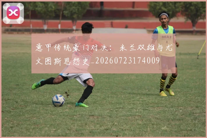 意甲传统豪门对决:米兰双雄与尤文图斯恩怨史_20260723174009