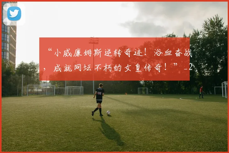 “小威廉姆斯逆转奇迹!浴血奋战,成就网坛不朽的女皇传奇!”_20260702172650