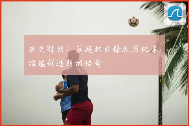 历史时刻!苏超积分榜改写纪录,谁能创造新的传奇