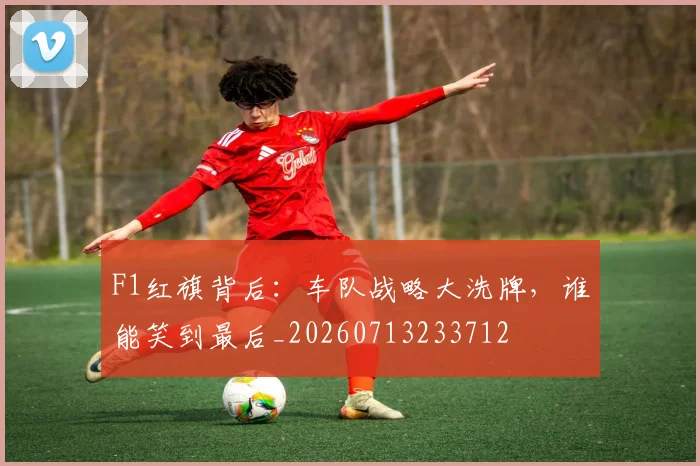 F1红旗背后：车队战略大洗牌，谁能笑到最后_20260713233712