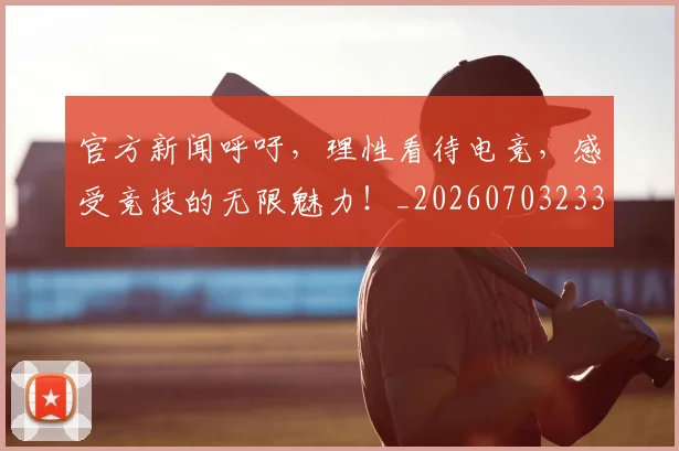 官方新闻呼吁，理性看待电竞，感受竞技的无限魅力！_20260703233553