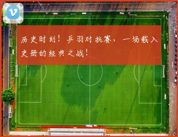历史时刻！乒羽对抗赛，一场载入史册的经典之战！