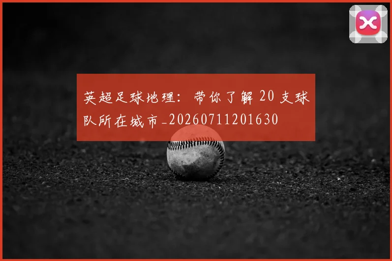 英超足球地理:带你了解 20 支球队所在城市_20260711201630