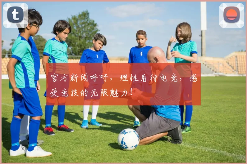 官方新闻呼吁，理性看待电竞，感受竞技的无限魅力！
