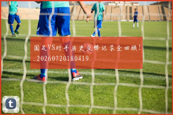 国足VS对手历史交锋记录全回顾！_20260720180419